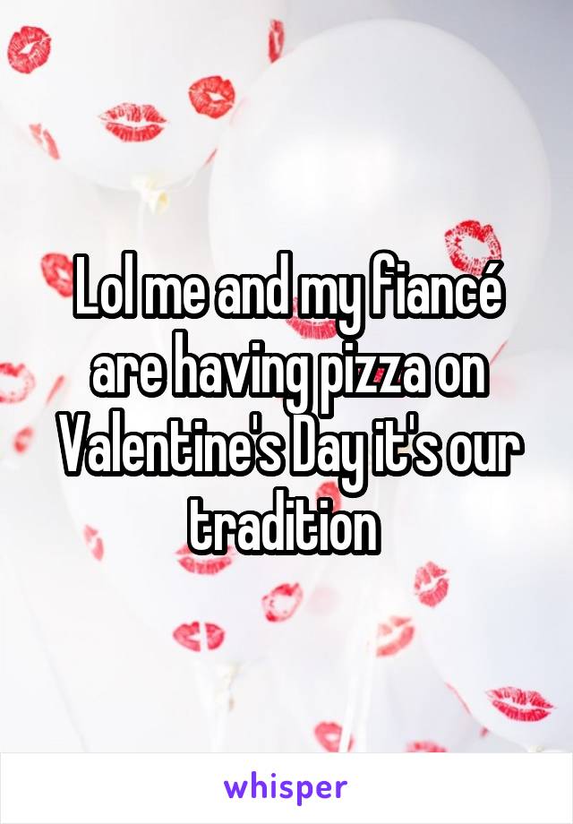 Lol me and my fiancé are having pizza on Valentine's Day it's our tradition 