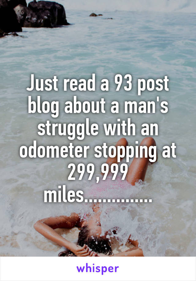 Just read a 93 post blog about a man's struggle with an odometer stopping at 299,999 miles...............