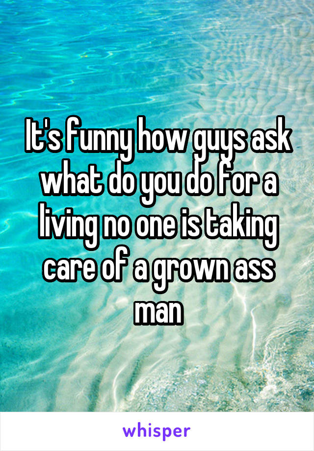 It's funny how guys ask what do you do for a living no one is taking care of a grown ass man