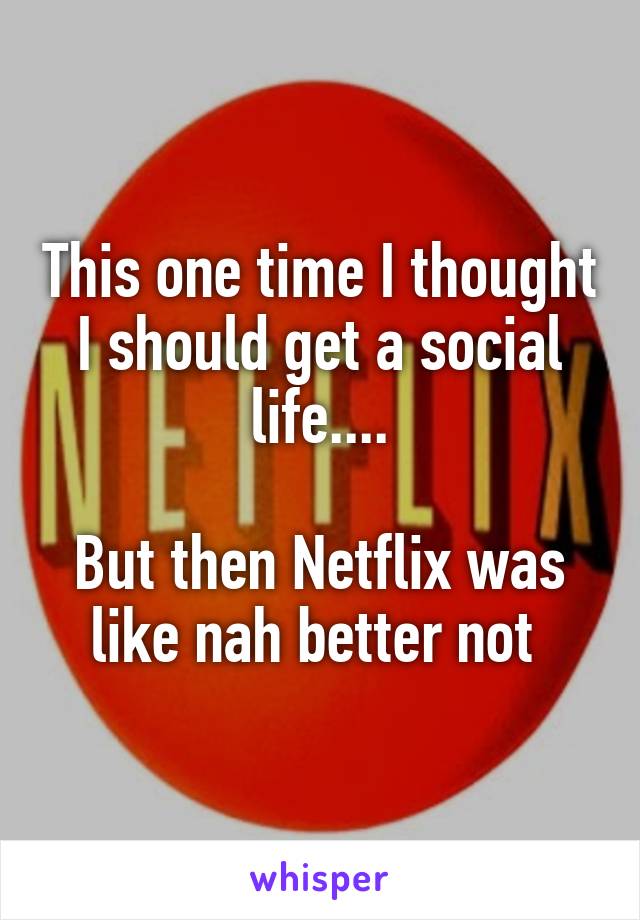 This one time I thought I should get a social life....

But then Netflix was like nah better not 