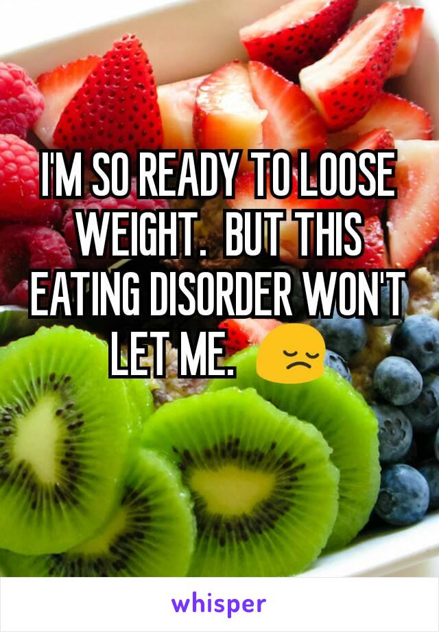 I'M SO READY TO LOOSE WEIGHT.  BUT THIS EATING DISORDER WON'T LET ME.  😔