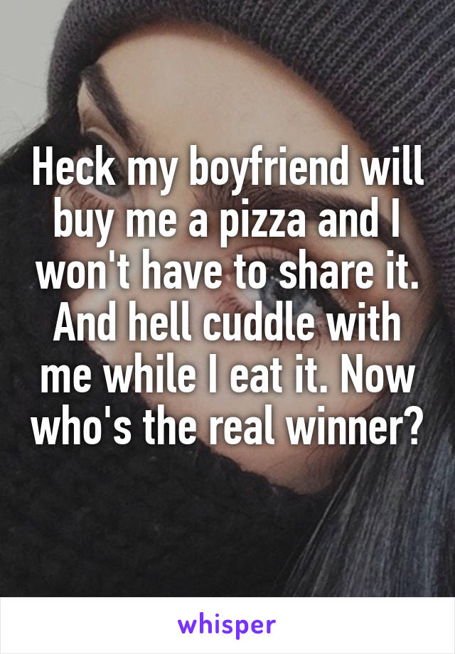 Heck my boyfriend will buy me a pizza and I won't have to share it. And hell cuddle with me while I eat it. Now who's the real winner? 