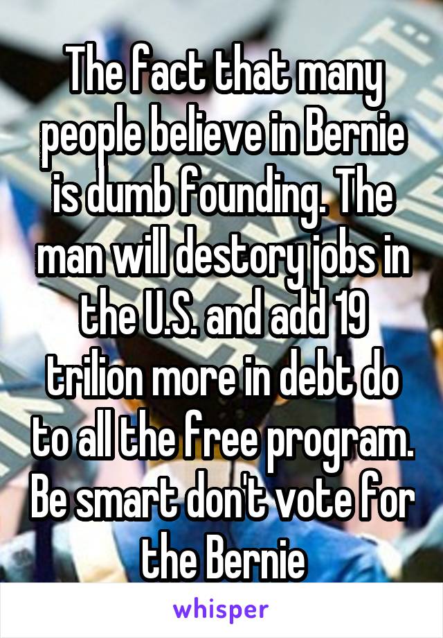 The fact that many people believe in Bernie is dumb founding. The man will destory jobs in the U.S. and add 19 trilion more in debt do to all the free program. Be smart don't vote for the Bernie