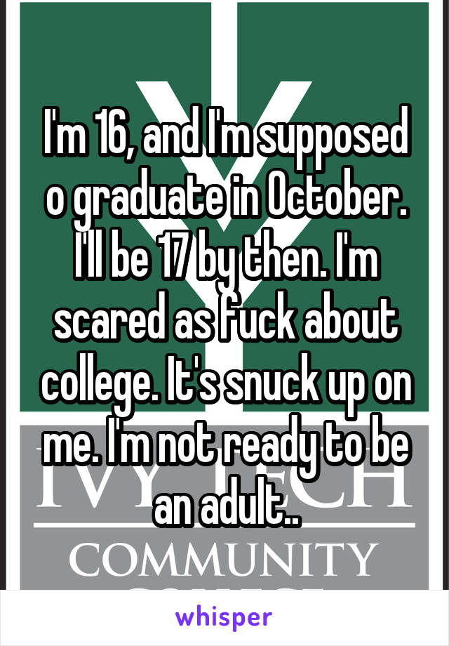 I'm 16, and I'm supposed o graduate in October. I'll be 17 by then. I'm scared as fuck about college. It's snuck up on me. I'm not ready to be an adult..