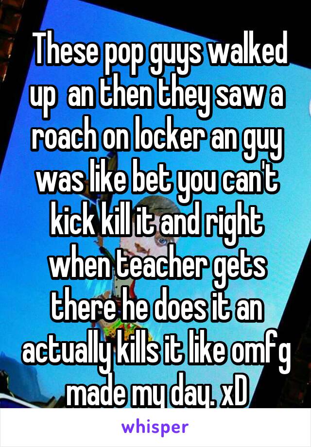  These pop guys walked up  an then they saw a roach on locker an guy was like bet you can't kick kill it and right when teacher gets there he does it an actually kills it like omfg made my day. xD