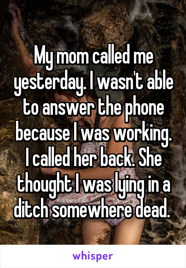 My mom called me yesterday. I wasn't able to answer the phone because I was working. I called her back. She thought I was lying in a ditch somewhere dead. 