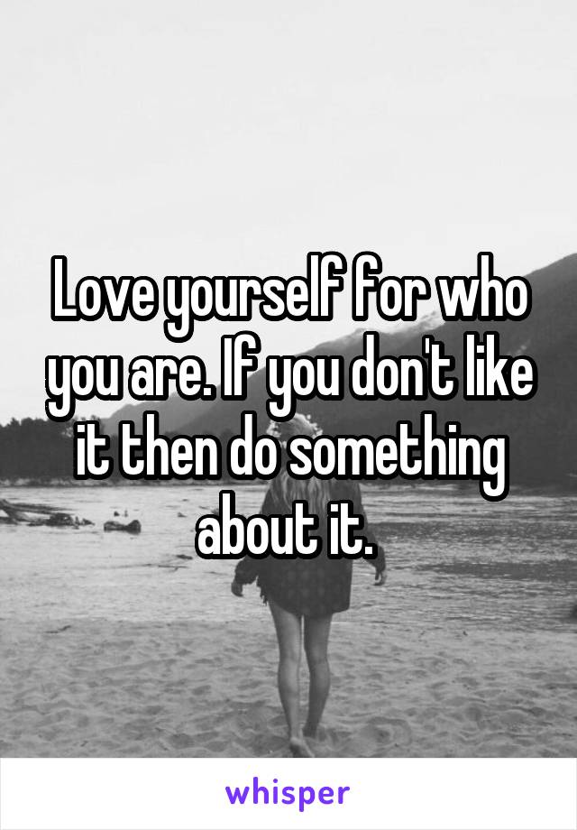 Love yourself for who you are. If you don't like it then do something about it. 