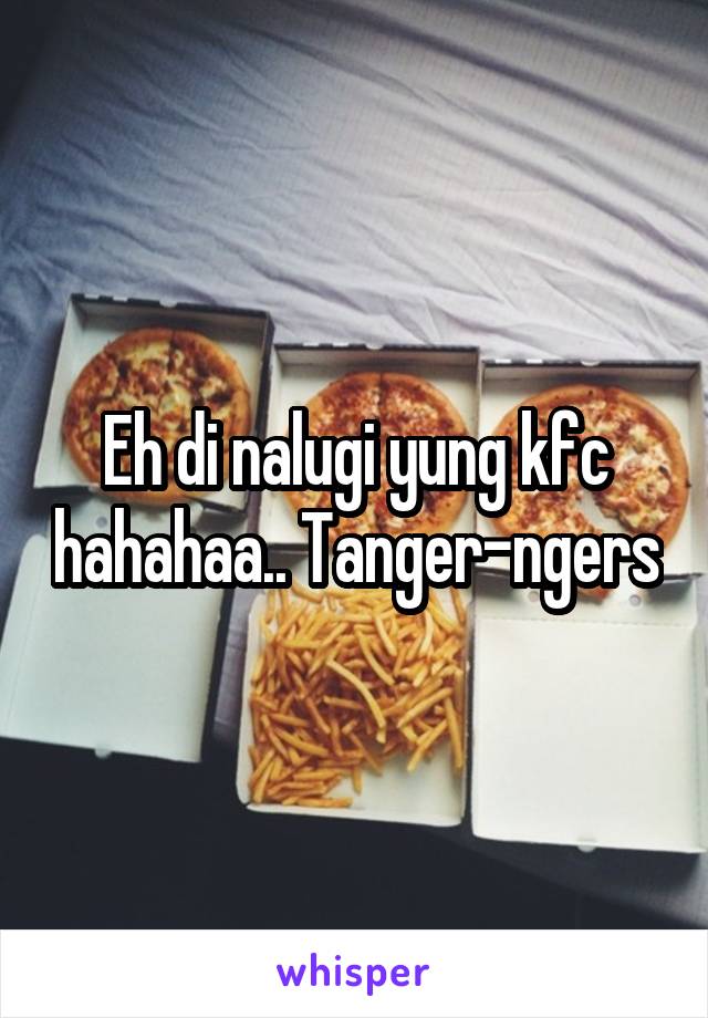 Eh di nalugi yung kfc hahahaa.. Tanger-ngers