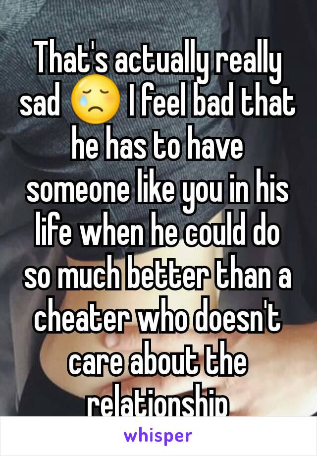 That's actually really sad 😢 I feel bad that he has to have someone like you in his life when he could do so much better than a cheater who doesn't care about the relationship