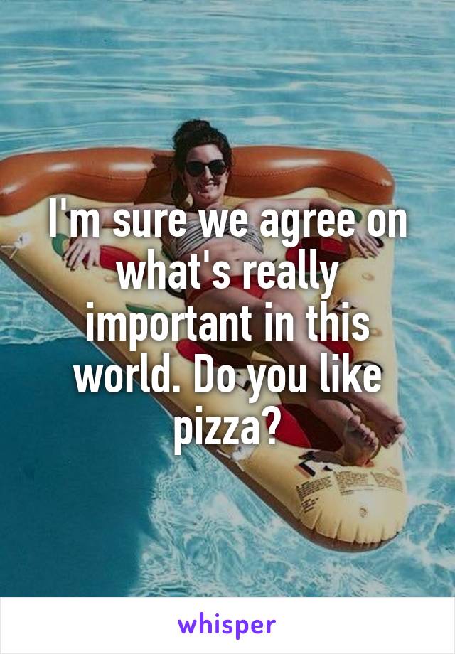 I'm sure we agree on what's really important in this world. Do you like pizza?