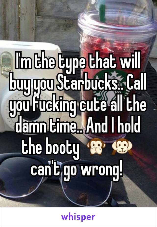 I'm the type that will buy you Starbucks.. Call you fucking cute all the damn time.. And I hold the booty 🙊🙉 can't go wrong! 