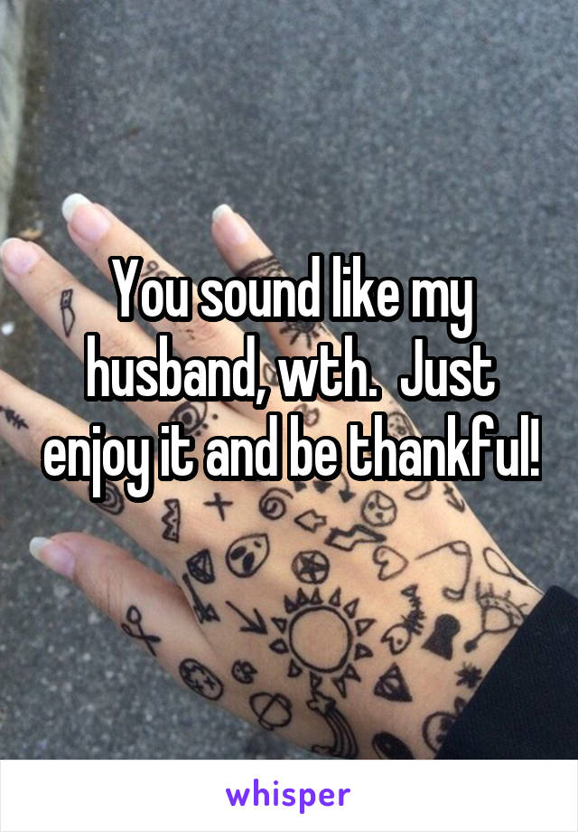 You sound like my husband, wth.  Just enjoy it and be thankful! 