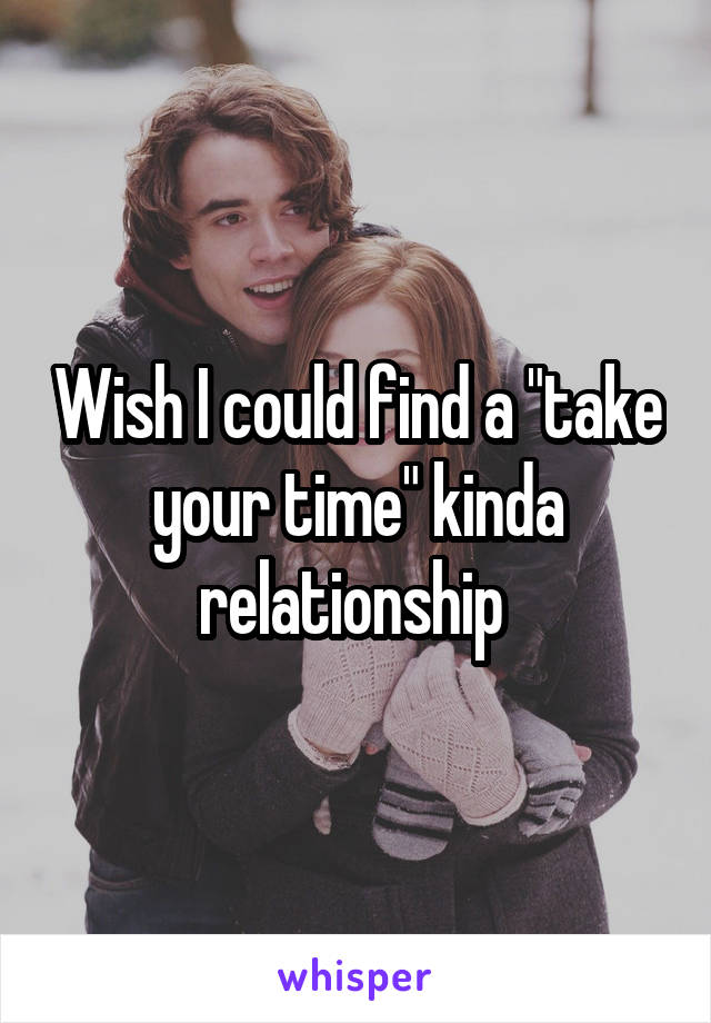 Wish I could find a "take your time" kinda relationship 