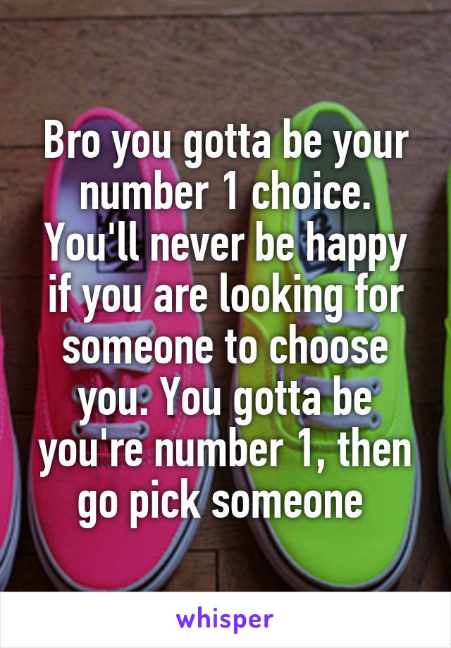 Bro you gotta be your number 1 choice. You'll never be happy if you are looking for someone to choose you. You gotta be you're number 1, then go pick someone 