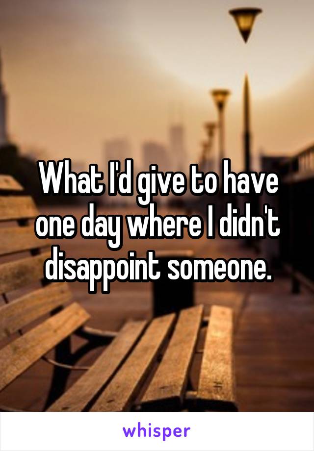 What I'd give to have one day where I didn't disappoint someone.