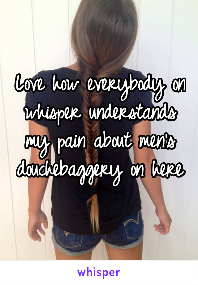 Love how everybody on whisper understands my pain about men's douchebaggery on here 