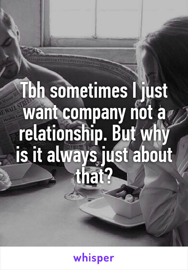 Tbh sometimes I just want company not a relationship. But why is it always just about that?