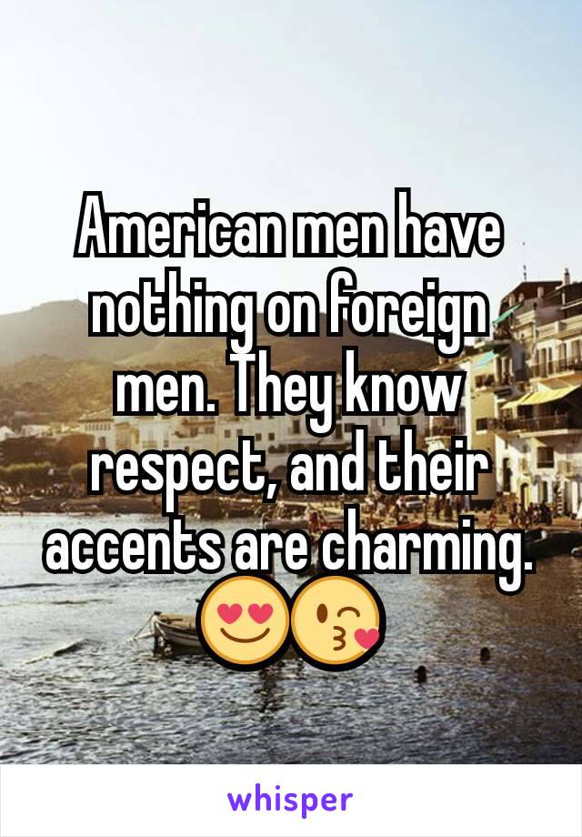 American men have nothing on foreign men. They know respect, and their accents are charming. 😍😘