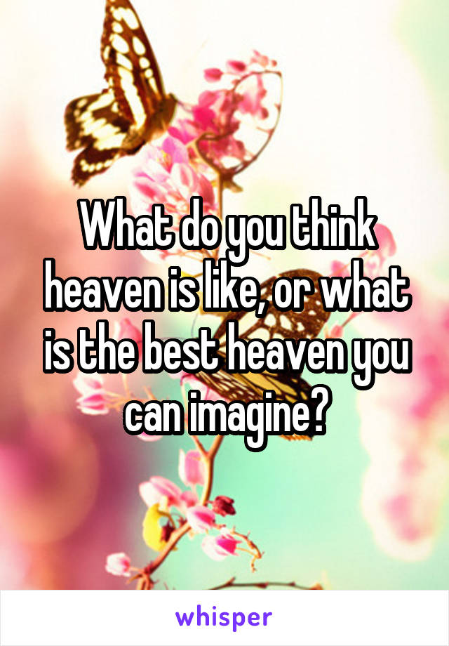 What do you think heaven is like, or what is the best heaven you can imagine?