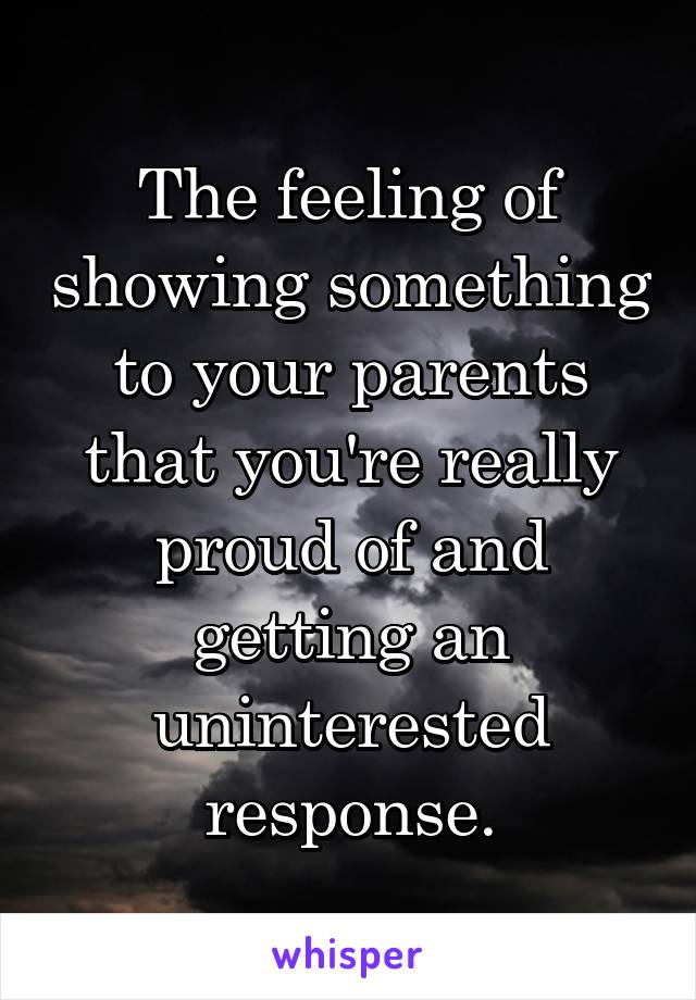 The feeling of showing something to your parents that you're really proud of and getting an uninterested response.