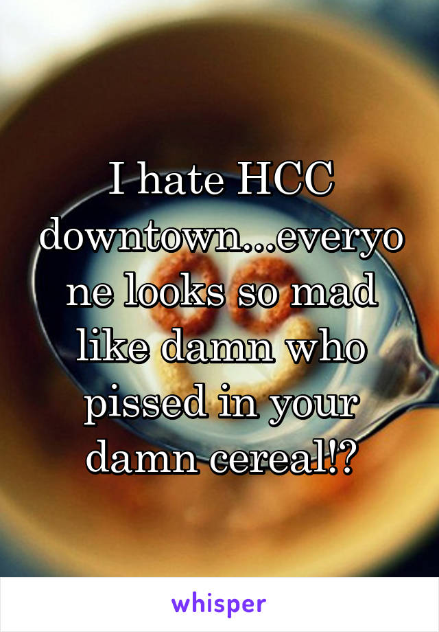 I hate HCC downtown...everyone looks so mad like damn who pissed in your damn cereal!?