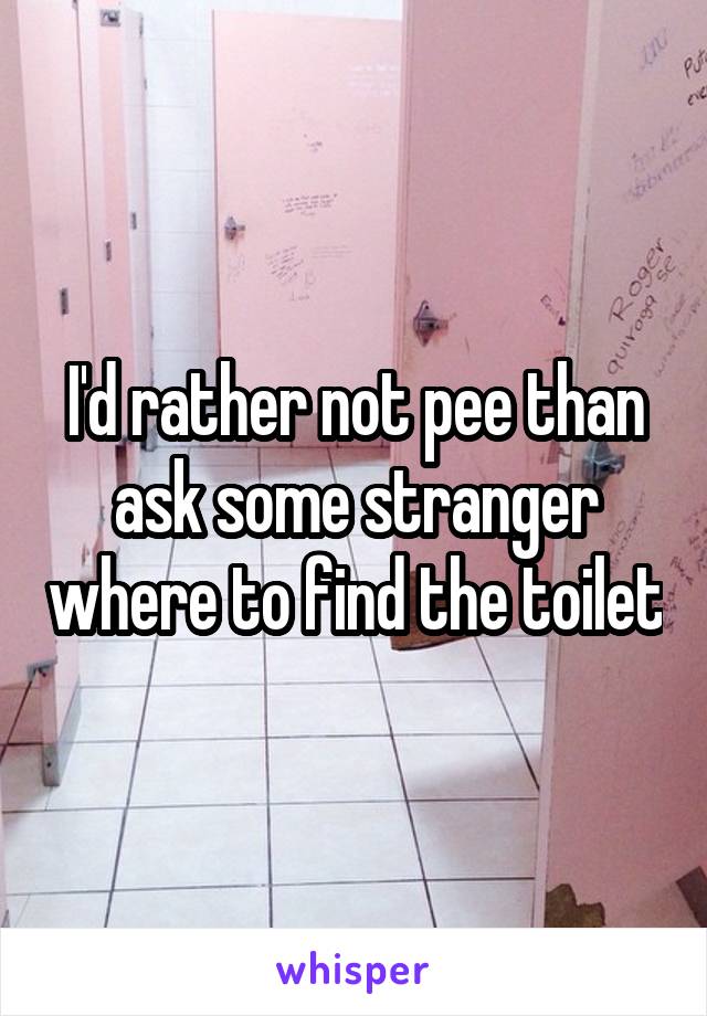 I'd rather not pee than ask some stranger where to find the toilet