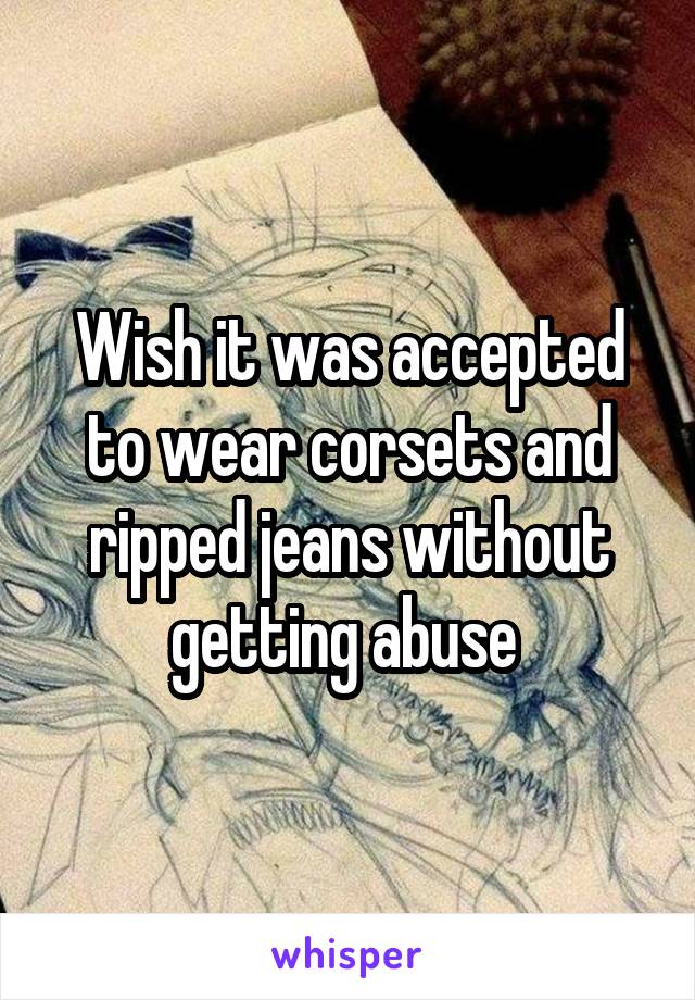 Wish it was accepted to wear corsets and ripped jeans without getting abuse 