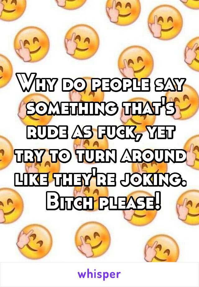 Why do people say something that's rude as fuck, yet try to turn around like they're joking.  Bitch please!