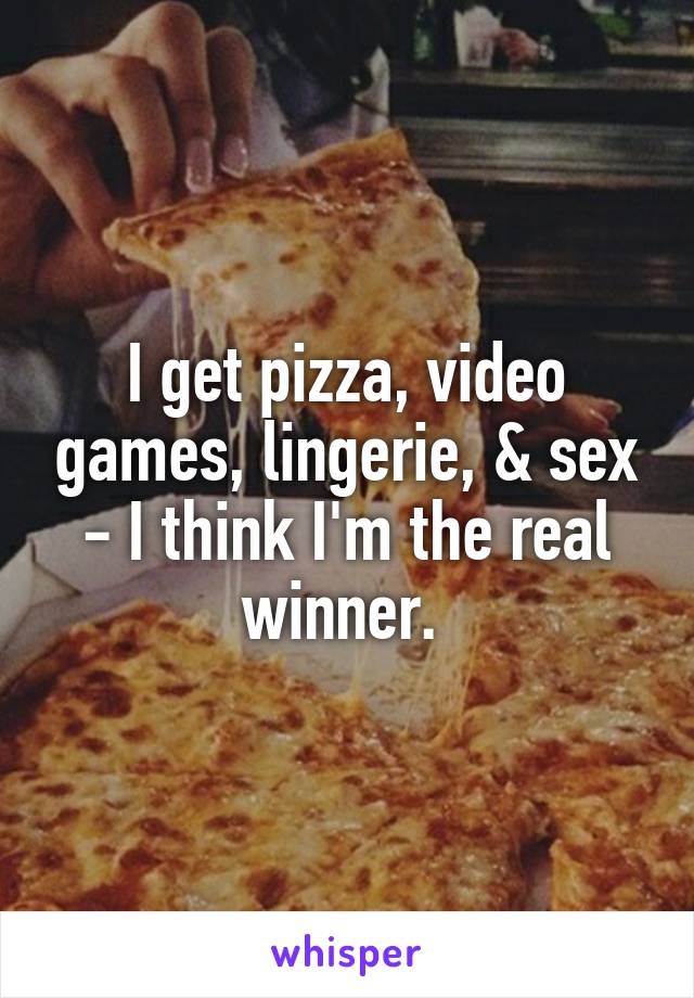 I get pizza, video games, lingerie, & sex - I think I'm the real winner. 