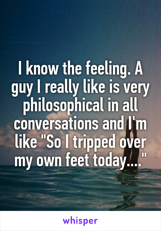 I know the feeling. A guy I really like is very philosophical in all conversations and I'm like "So I tripped over my own feet today...."