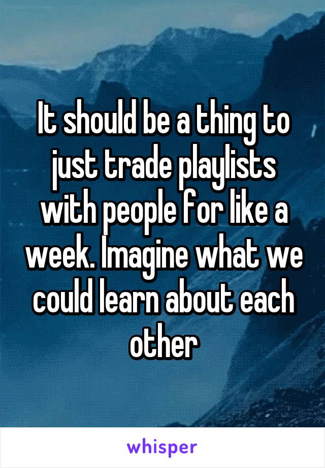 It should be a thing to just trade playlists with people for like a week. Imagine what we could learn about each other