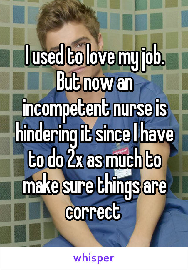 I used to love my job. But now an incompetent nurse is hindering it since I have to do 2x as much to make sure things are correct 