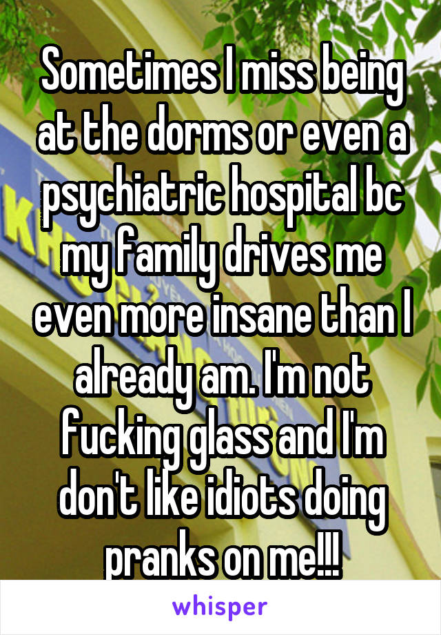 Sometimes I miss being at the dorms or even a psychiatric hospital bc my family drives me even more insane than I already am. I'm not fucking glass and I'm don't like idiots doing pranks on me!!!