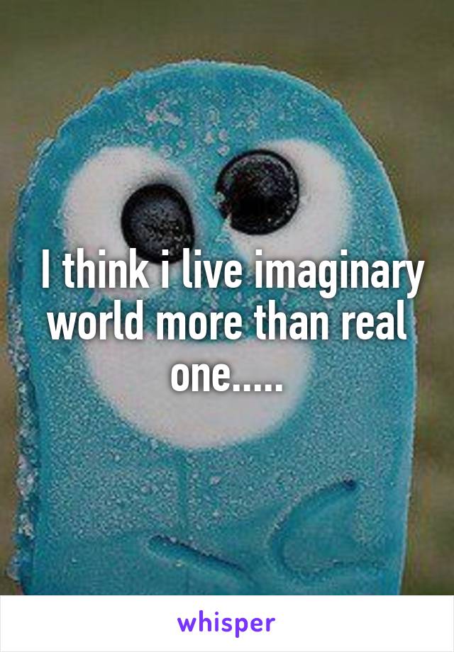  I think i live imaginary world more than real one.....