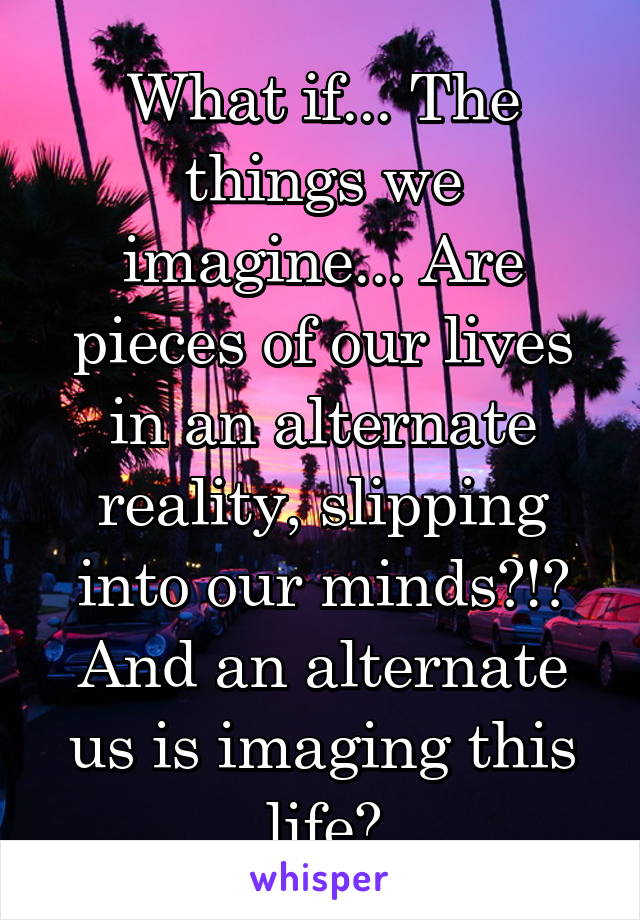 What if... The things we imagine... Are pieces of our lives in an alternate reality, slipping into our minds?!? And an alternate us is imaging this life?