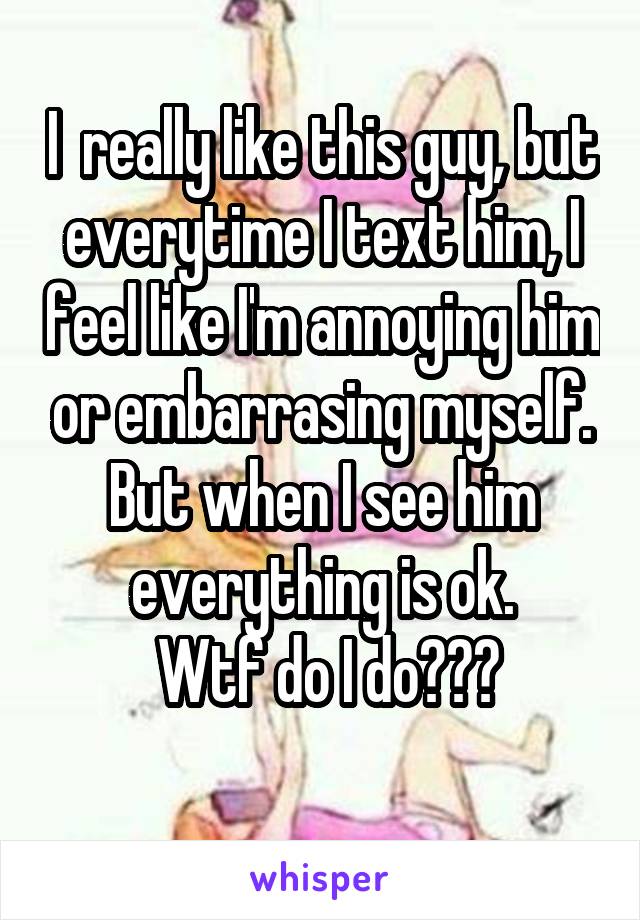 I  really like this guy, but everytime I text him, I feel like I'm annoying him or embarrasing myself. But when I see him everything is ok.
 Wtf do I do???
