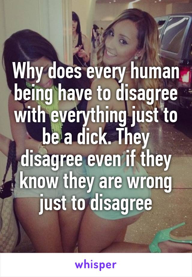 Why does every human being have to disagree with everything just to be a dick. They disagree even if they know they are wrong just to disagree