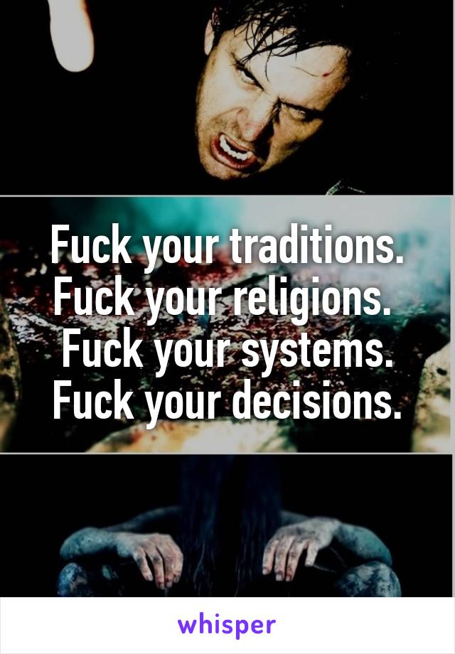 Fuck your traditions.
Fuck your religions. 
Fuck your systems.
Fuck your decisions.