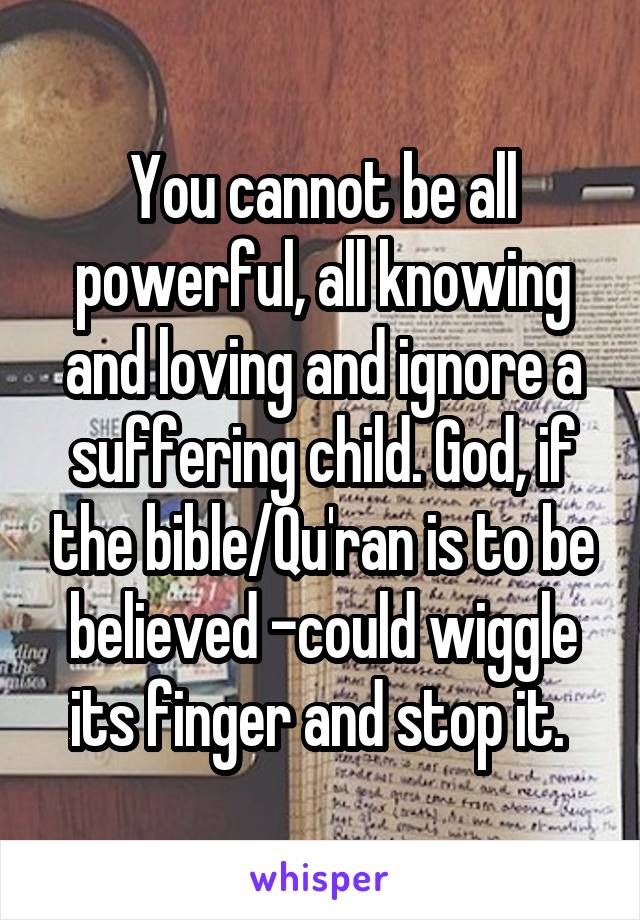 You cannot be all powerful, all knowing and loving and ignore a suffering child. God, if the bible/Qu'ran is to be believed -could wiggle its finger and stop it. 