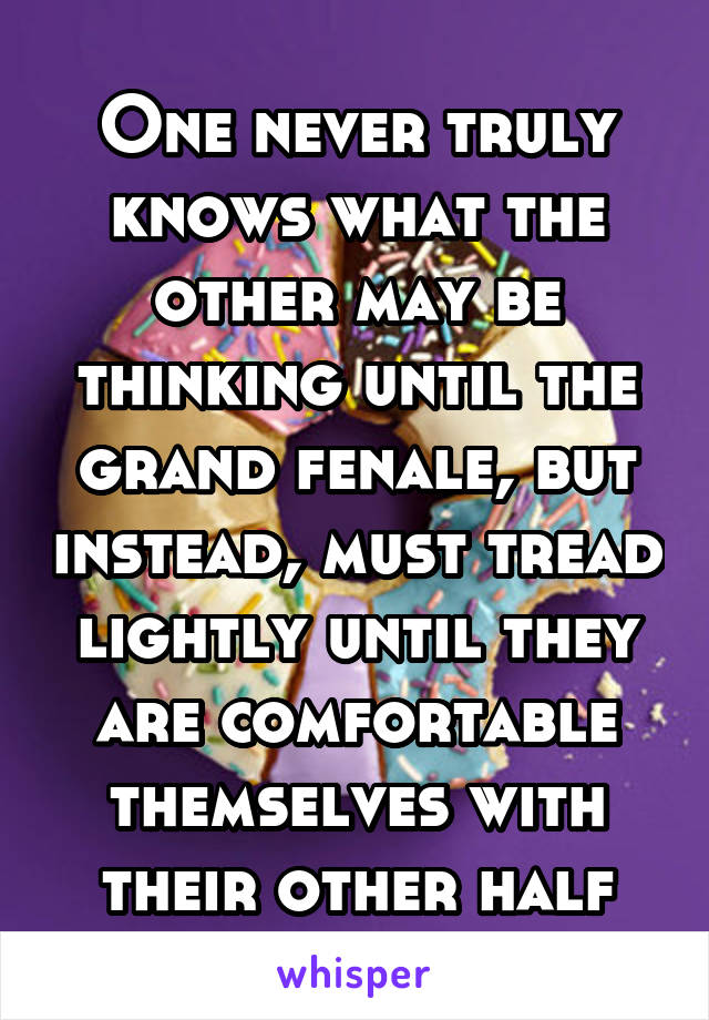 One never truly knows what the other may be thinking until the grand fenale, but instead, must tread lightly until they are comfortable themselves with their other half