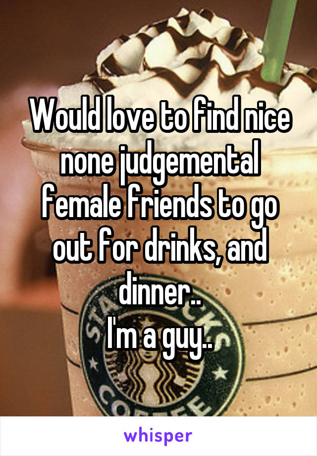 Would love to find nice none judgemental female friends to go out for drinks, and dinner..
I'm a guy..