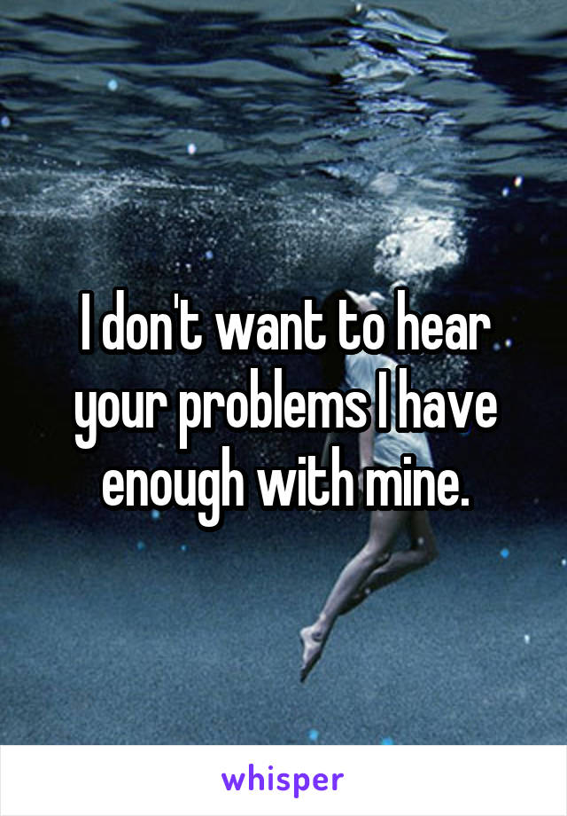 I don't want to hear your problems I have enough with mine.