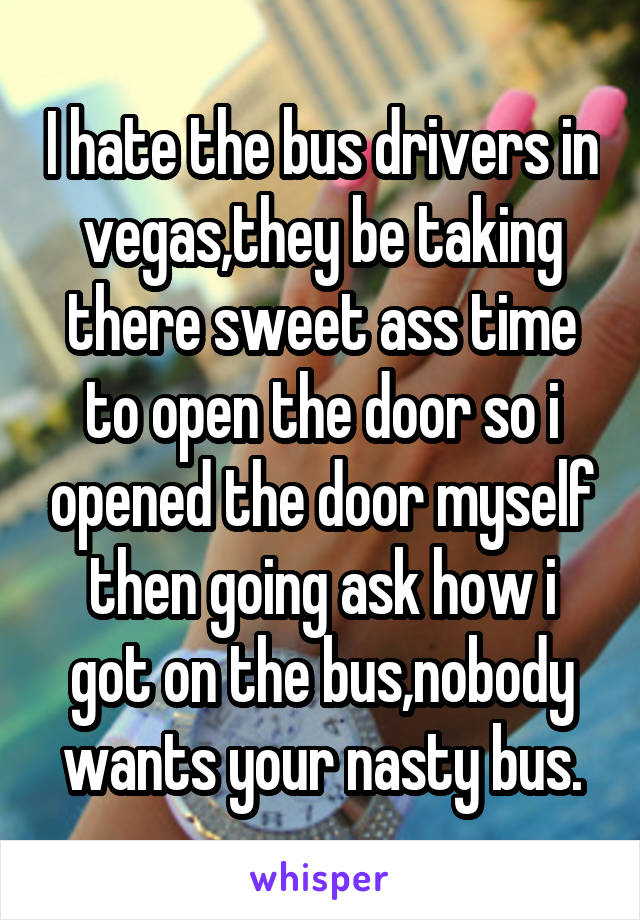 I hate the bus drivers in vegas,they be taking there sweet ass time to open the door so i opened the door myself then going ask how i got on the bus,nobody wants your nasty bus.