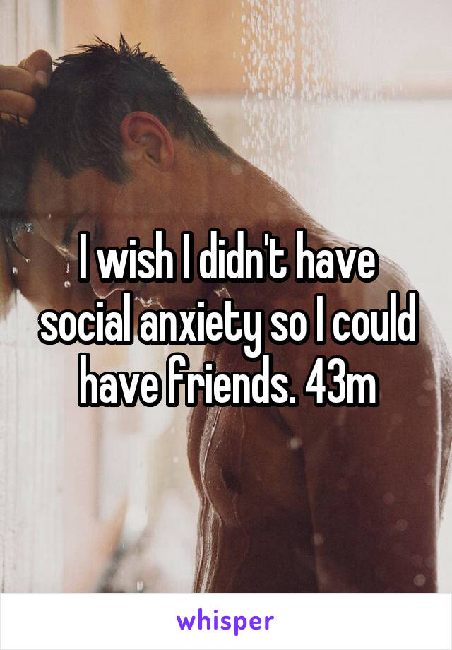 I wish I didn't have social anxiety so I could have friends. 43m