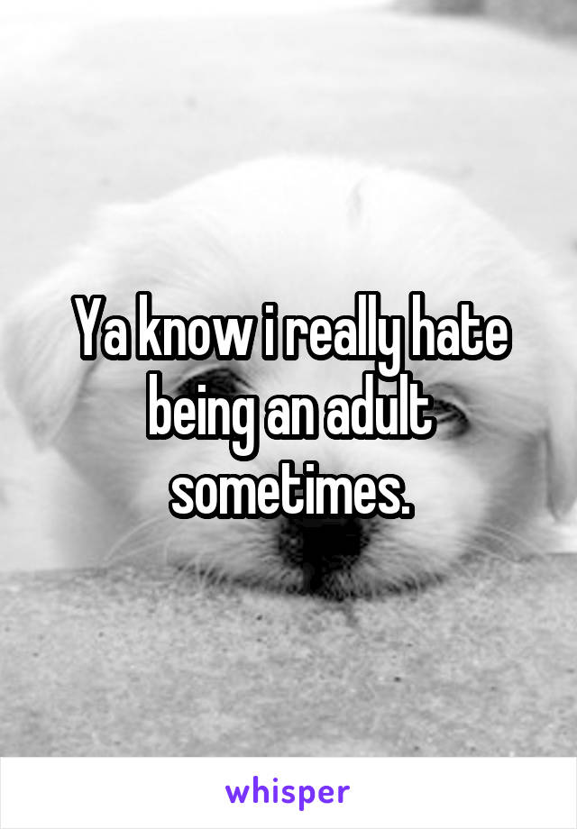 Ya know i really hate being an adult sometimes.