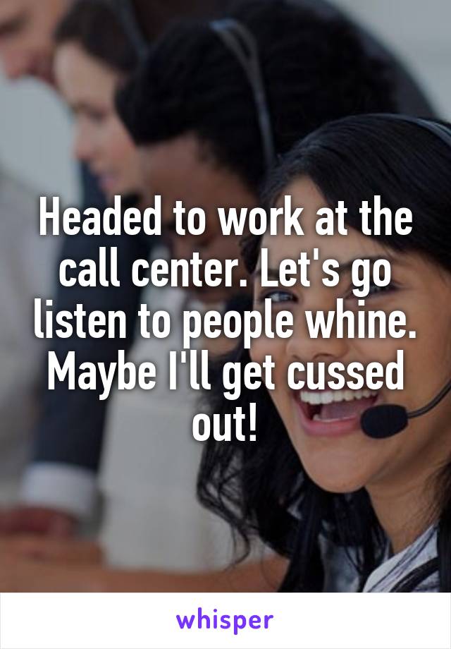 Headed to work at the call center. Let's go listen to people whine. Maybe I'll get cussed out!