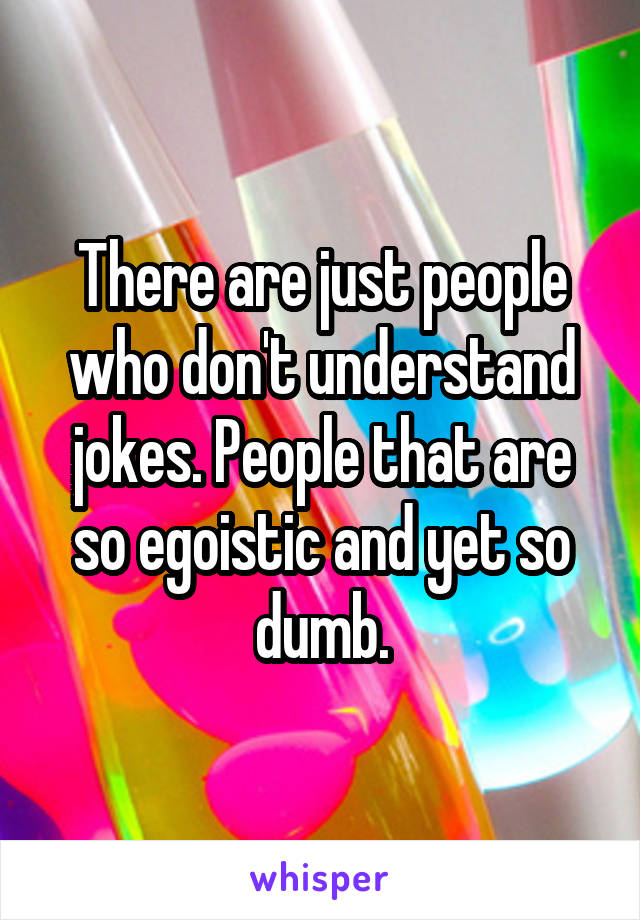 There are just people who don't understand jokes. People that are so egoistic and yet so dumb.