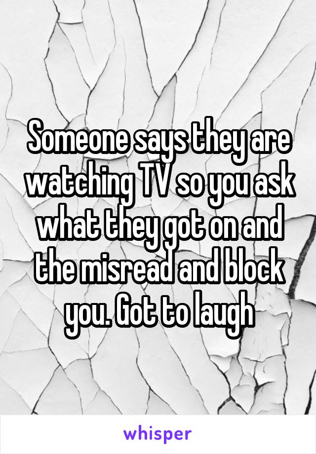 Someone says they are watching TV so you ask what they got on and the misread and block you. Got to laugh