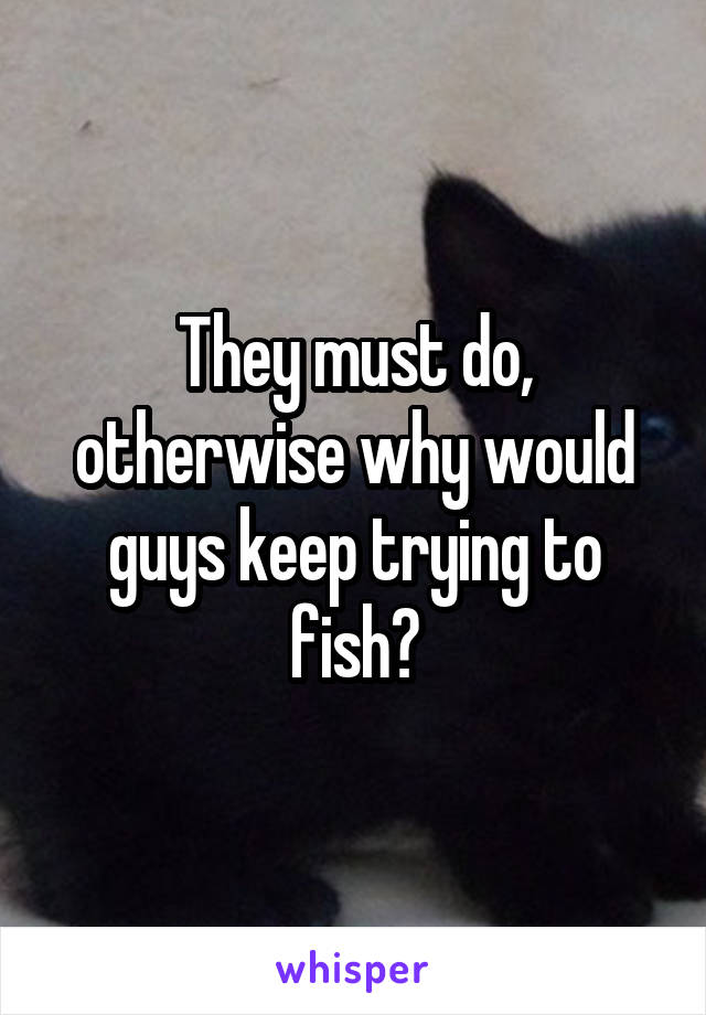 They must do, otherwise why would guys keep trying to fish?