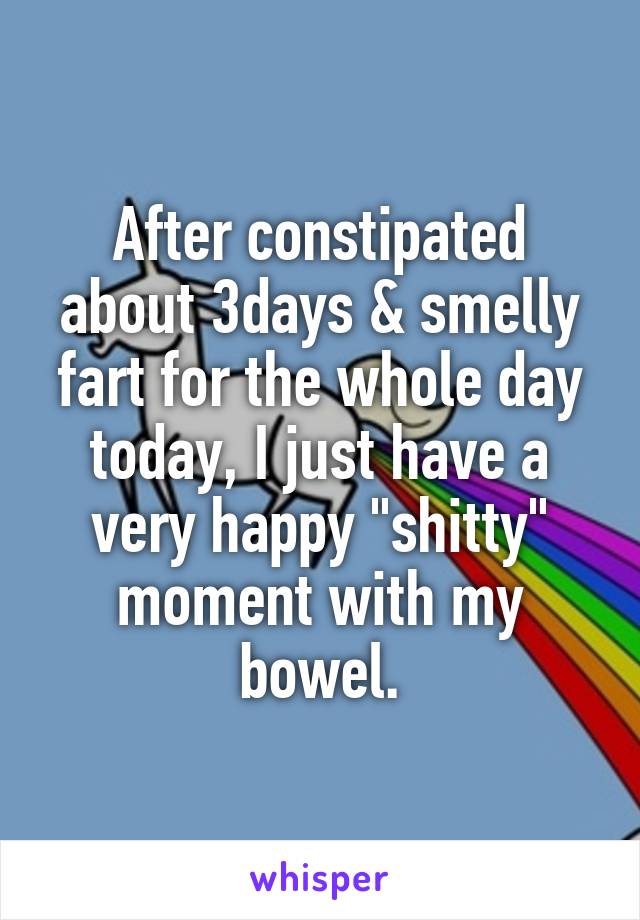 After constipated about 3days & smelly fart for the whole day today, I just have a very happy "shitty" moment with my bowel.